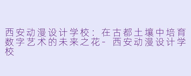 西安动漫设计学校：在古都土壤中培育数字艺术的未来之花-西安动漫设计学校