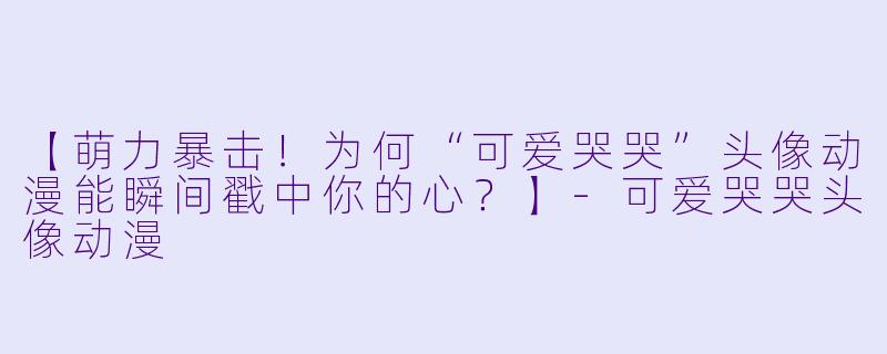 【萌力暴击！为何“可爱哭哭”头像动漫能瞬间戳中你的心？】-可爱哭哭头像动漫