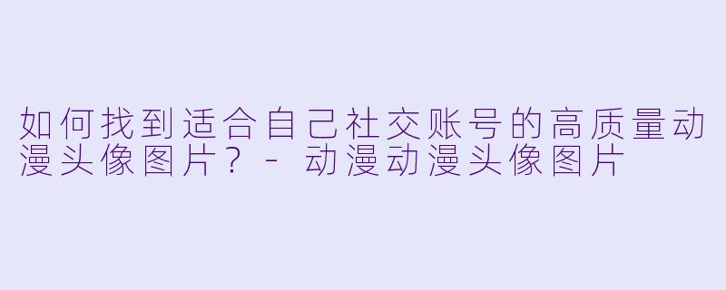 如何找到适合自己社交账号的高质量动漫头像图片？