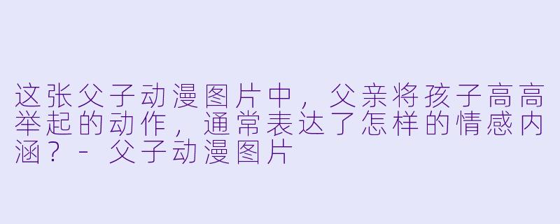 这张父子动漫图片中，父亲将孩子高高举起的动作，通常表达了怎样的情感内涵？-父子动漫图片