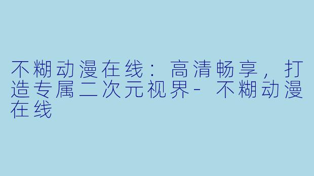 不糊动漫在线：高清畅享，打造专属二次元视界-不糊动漫在线