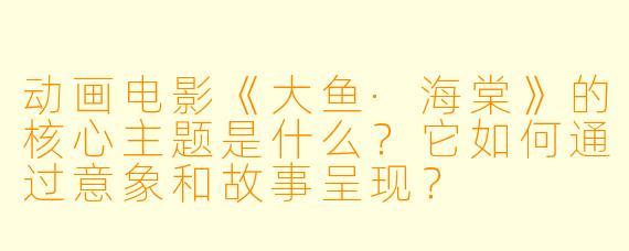 动画电影《大鱼·海棠》的核心主题是什么？它如何通过意象和故事呈现？