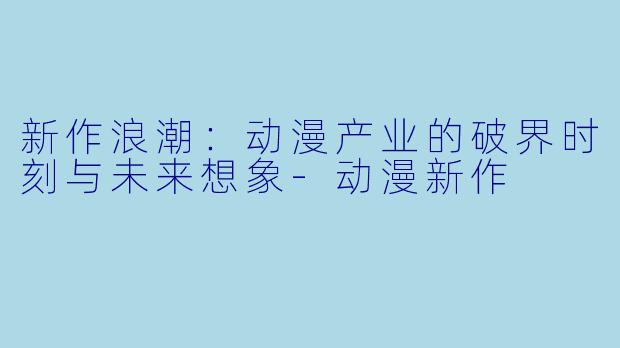 新作浪潮：动漫产业的破界时刻与未来想象-动漫新作