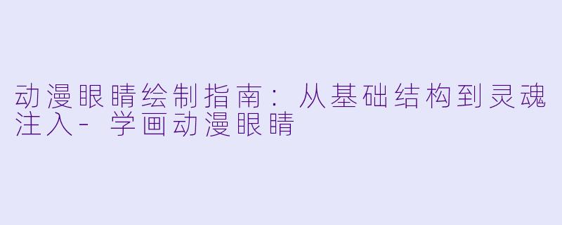 动漫眼睛绘制指南：从基础结构到灵魂注入-学画动漫眼睛