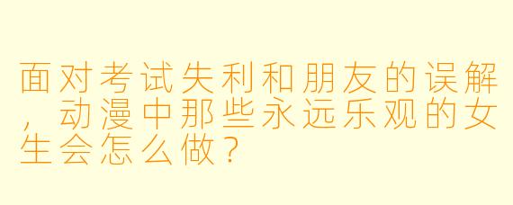 面对考试失利和朋友的误解，动漫中那些永远乐观的女生会怎么做？