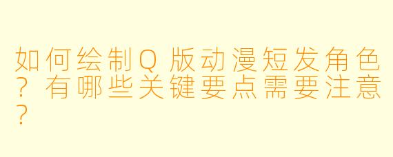 如何绘制Q版动漫短发角色？有哪些关键要点需要注意？