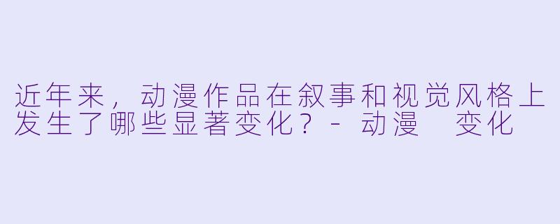 近年来，动漫作品在叙事和视觉风格上发生了哪些显著变化？