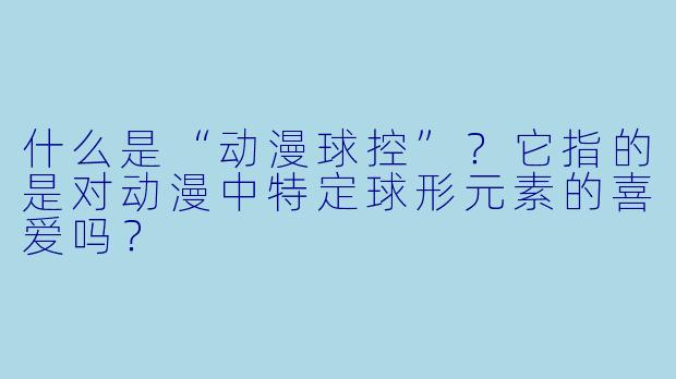 什么是“动漫球控”？它指的是对动漫中特定球形元素的喜爱吗？