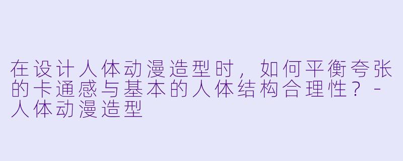 在设计人体动漫造型时,如何平衡夸张的卡通感与基本的人体结构合理性?-人体动漫造型