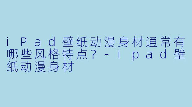 iPad壁纸动漫身材通常有哪些风格特点？-ipad壁纸动漫身材