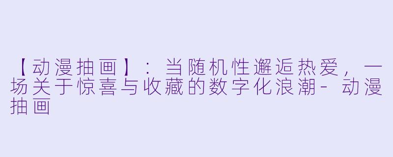 【动漫抽画】：当随机性邂逅热爱，一场关于惊喜与收藏的数字化浪潮-动漫抽画