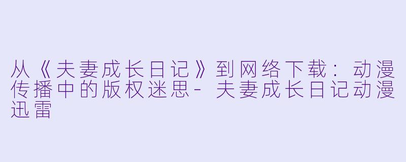 从《夫妻成长日记》到网络下载：动漫传播中的版权迷思-夫妻成长日记动漫迅雷