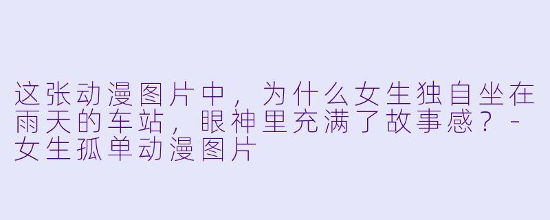 这张动漫图片中，为什么女生独自坐在雨天的车站，眼神里充满了故事感？