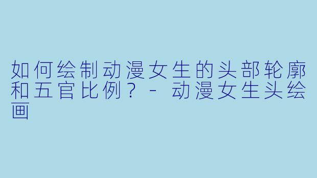 如何绘制动漫女生的头部轮廓和五官比例？