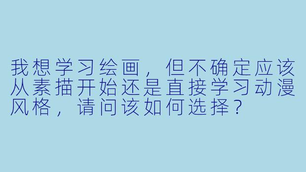 我想学习绘画，但不确定应该从素描开始还是直接学习动漫风格，请问该如何选择？