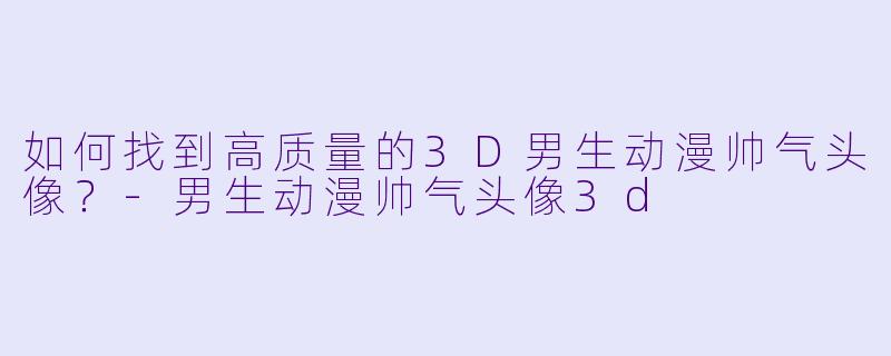 如何找到高质量的3D男生动漫帅气头像？-男生动漫帅气头像3d