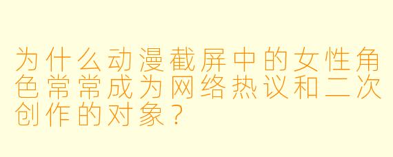 为什么动漫截屏中的女性角色常常成为网络热议和二次创作的对象？