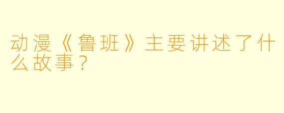 动漫《鲁班》主要讲述了什么故事?