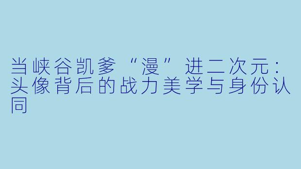 当峡谷凯爹“漫”进二次元：头像背后的战力美学与身份认同