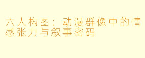 六人构图：动漫群像中的情感张力与叙事密码