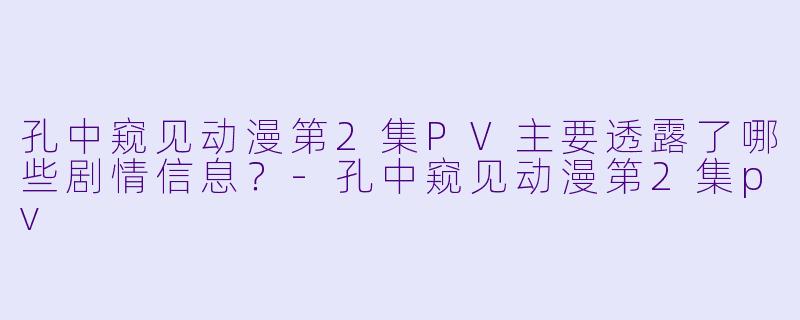 孔中窥见动漫第2集PV主要透露了哪些剧情信息？