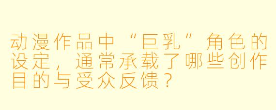 动漫作品中“巨乳”角色的设定,通常承载了哪些创作目的与受众反馈?