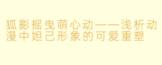 狐影摇曳萌心动——浅析动漫中妲己形象的可爱重塑
