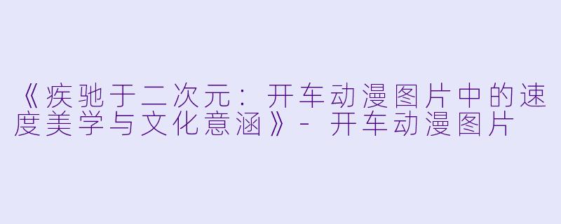 《疾驰于二次元：开车动漫图片中的速度美学与文化意涵》