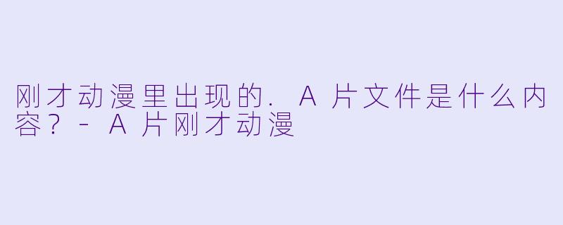 刚才动漫里出现的.A片文件是什么内容？-A片刚才动漫