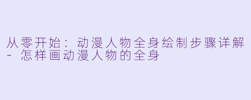 从零开始：动漫人物全身绘制步骤详解