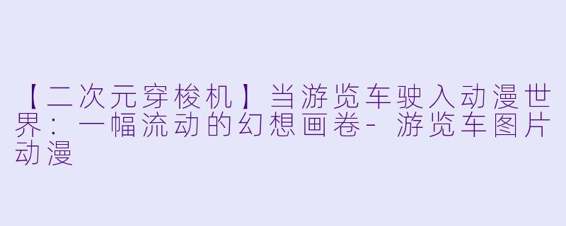 【二次元穿梭机】当游览车驶入动漫世界：一幅流动的幻想画卷-游览车图片动漫