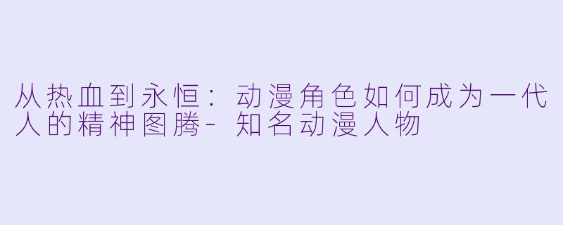 从热血到永恒：动漫角色如何成为一代人的精神图腾-知名动漫人物