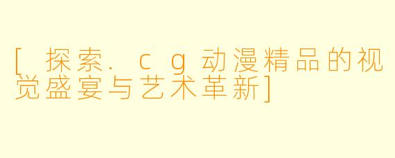 [探索.cg动漫精品的视觉盛宴与艺术革新]