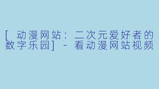 [动漫网站：二次元爱好者的数字乐园]-看动漫网站视频