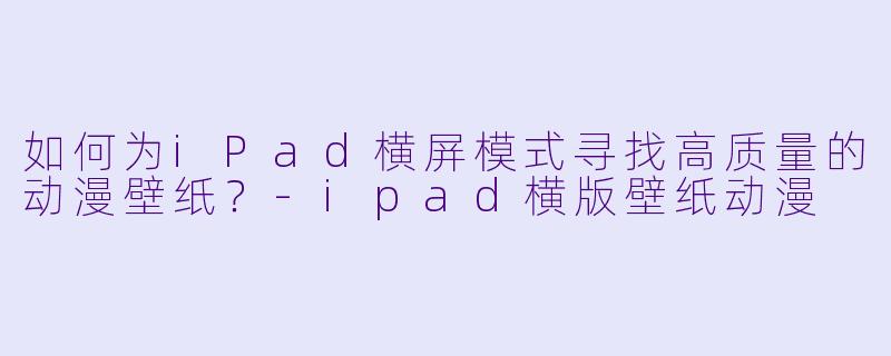 如何为iPad横屏模式寻找高质量的动漫壁纸？