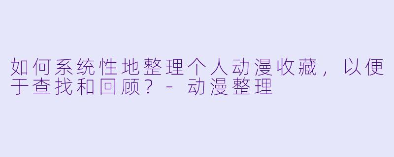 如何系统性地整理个人动漫收藏，以便于查找和回顾？-动漫整理