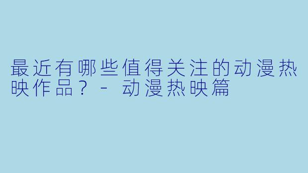 最近有哪些值得关注的动漫热映作品？