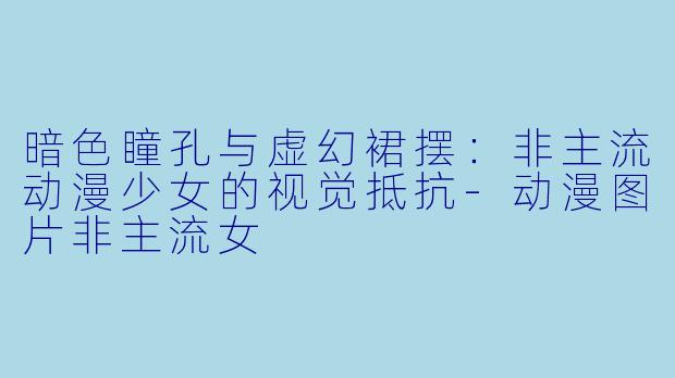 暗色瞳孔与虚幻裙摆：非主流动漫少女的视觉抵抗-动漫图片非主流女