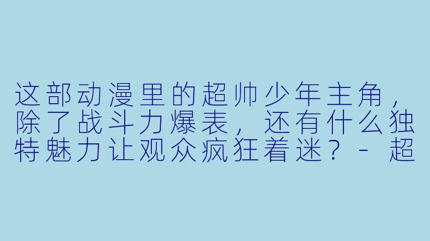 这部动漫里的超帅少年主角，除了战斗力爆表，还有什么独特魅力让观众疯狂着迷？