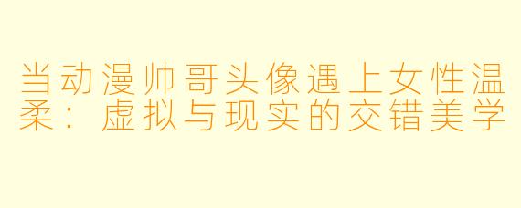 当动漫帅哥头像遇上女性温柔：虚拟与现实的交错美学