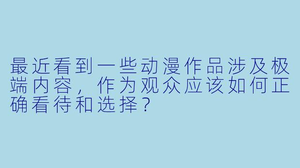 最近看到一些动漫作品涉及极端内容，作为观众应该如何正确看待和选择？