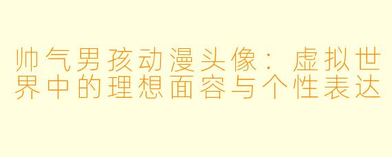 帅气男孩动漫头像：虚拟世界中的理想面容与个性表达