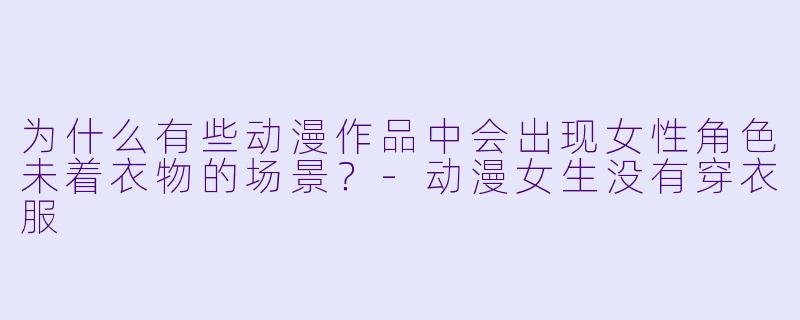 为什么有些动漫作品中会出现女性角色未着衣物的场景？