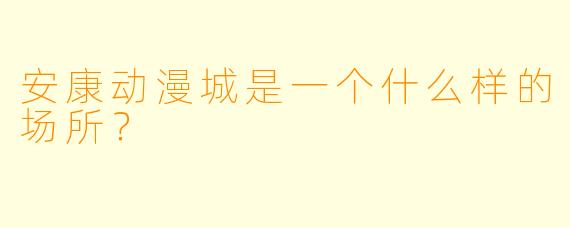 安康动漫城是一个什么样的场所？