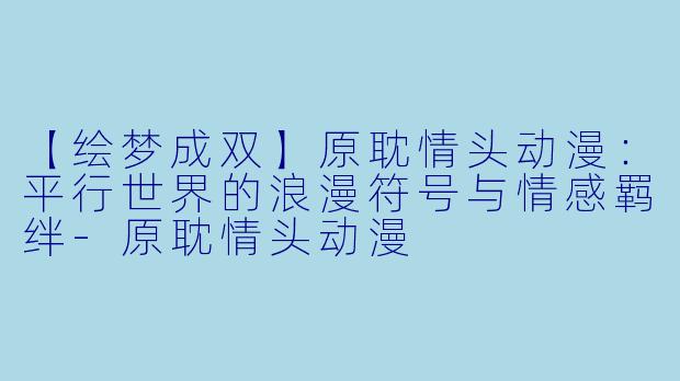 【绘梦成双】原耽情头动漫：平行世界的浪漫符号与情感羁绊