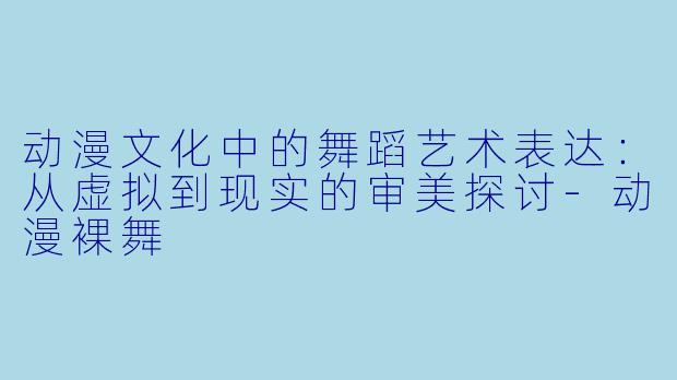 动漫文化中的舞蹈艺术表达：从虚拟到现实的审美探讨-动漫裸舞