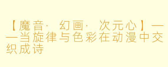 【魔音·幻画·次元心】——当旋律与色彩在动漫中交织成诗