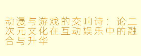 动漫与游戏的交响诗:论二次元文化在互动娱乐中的融合与升华