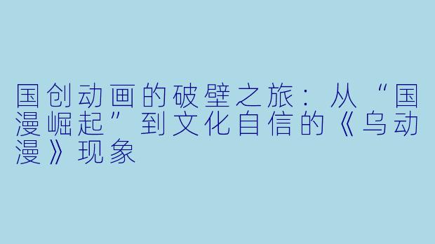 国创动画的破壁之旅:从“国漫崛起”到文化自信的《乌动漫》现象