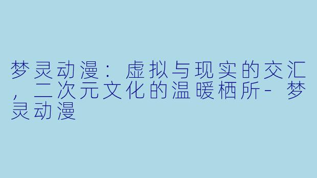 梦灵动漫：虚拟与现实的交汇，二次元文化的温暖栖所-梦灵动漫
